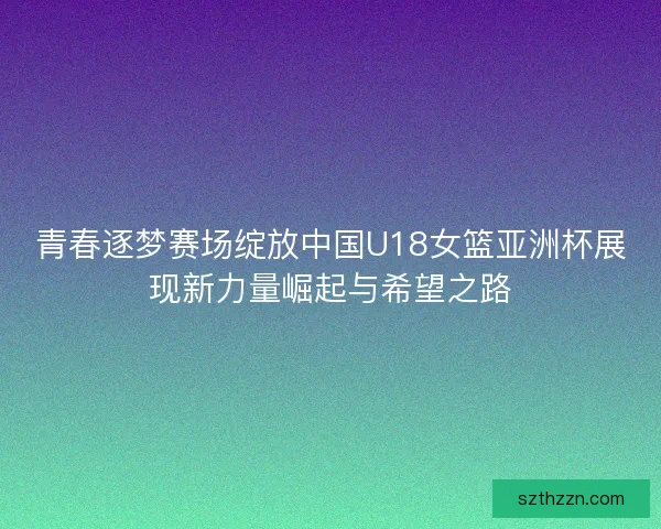 青春逐梦赛场绽放中国U18女篮亚洲杯展现新力量崛起与希望之路