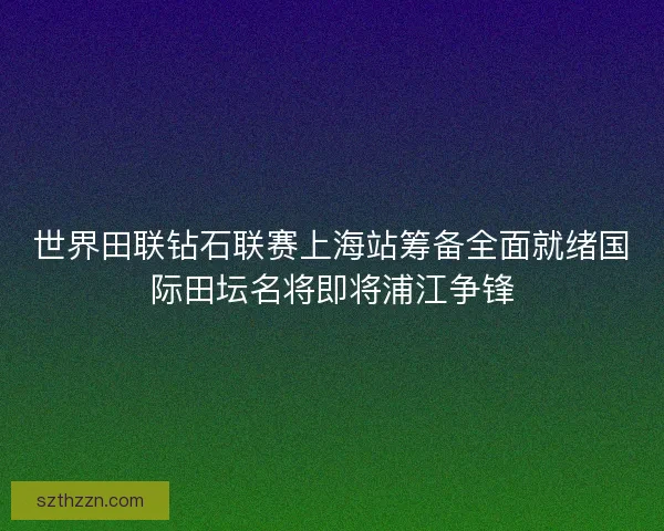 世界田联钻石联赛上海站筹备全面就绪国际田坛名将即将浦江争锋