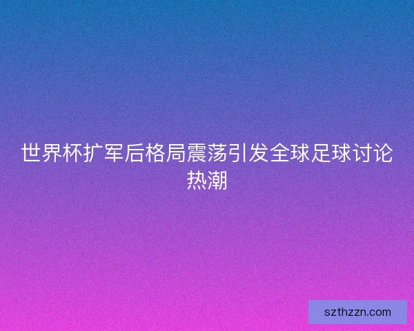 世界杯扩军后格局震荡引发全球足球讨论热潮