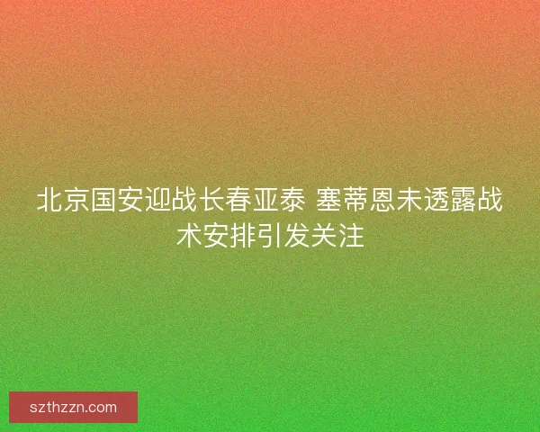 北京国安迎战长春亚泰 塞蒂恩未透露战术安排引发关注
