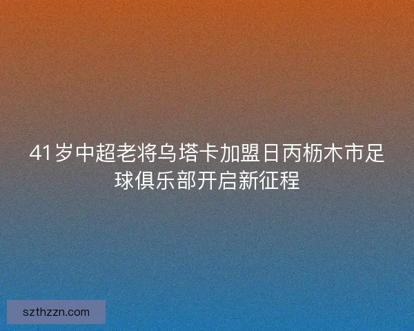 41岁中超老将乌塔卡加盟日丙枥木市足球俱乐部开启新征程