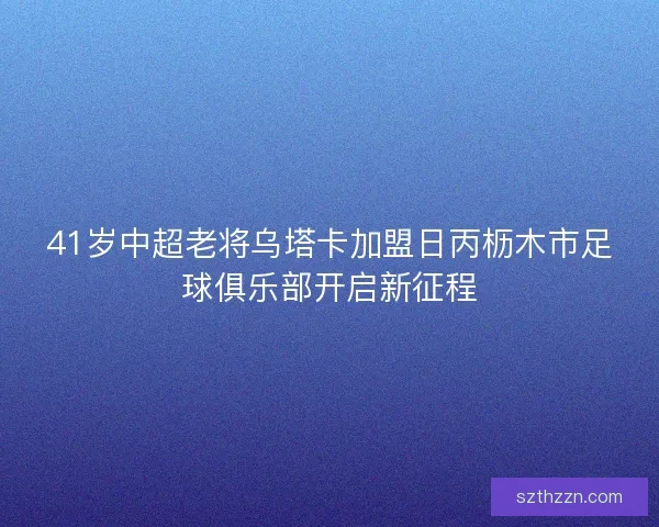 41岁中超老将乌塔卡加盟日丙枥木市足球俱乐部开启新征程